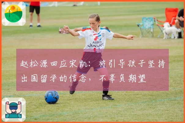 赵松源回应宋凯:将引导孩子坚持出国留学的信念,不辜负期望
